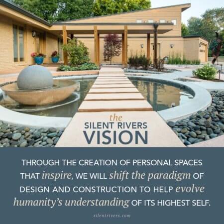 The Silent Rivers Vision: Through the creation of personal spaces that inspire, we will shift the paradigm of design and construction to help evolve humanity's understanding of its highest self.